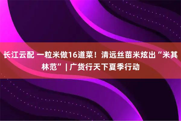 长江云配 一粒米做16道菜！清远丝苗米炫出“米其林范” | 广货行天下夏季行动