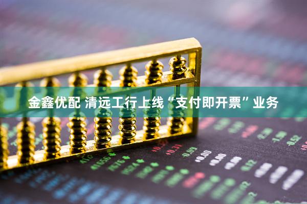 金鑫优配 清远工行上线“支付即开票”业务