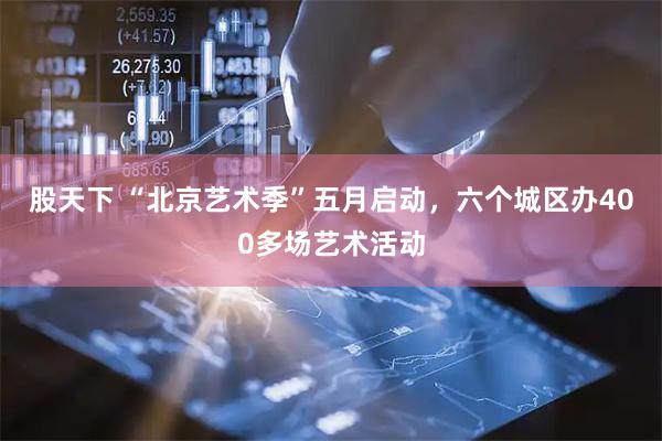 股天下 “北京艺术季”五月启动，六个城区办400多场艺术活动